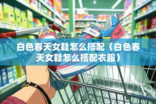 白色春天女鞋怎么搭配（白色春天女鞋怎么搭配衣服）