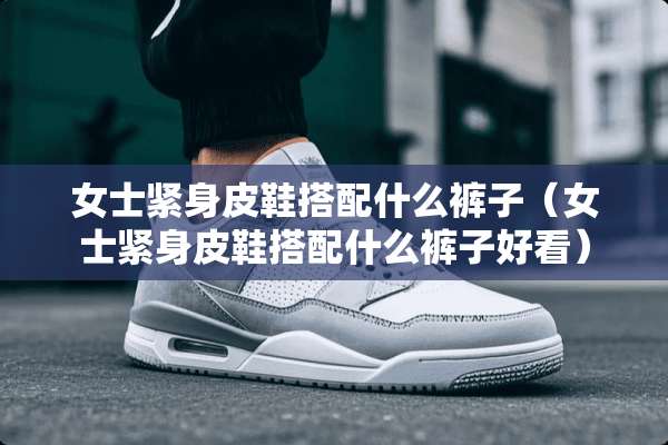 女士紧身皮鞋搭配什么裤子（女士紧身皮鞋搭配什么裤子好看）