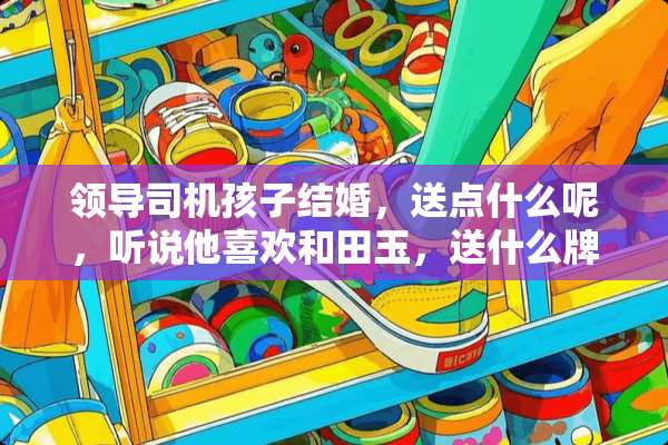 领导司机孩子结婚，送点什么呢，听说他喜欢和田玉，送什么牌子的和田玉好呢？