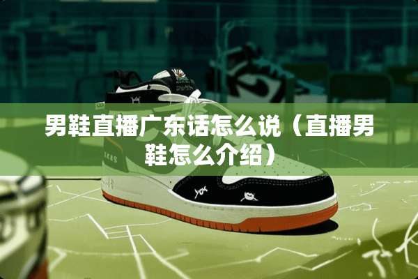 男鞋直播广东话怎么说（直播男鞋怎么介绍）