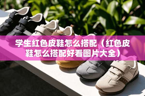 学生红色皮鞋怎么搭配（红色皮鞋怎么搭配好看图片大全）
