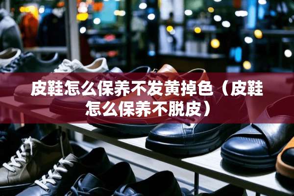 皮鞋怎么保养不发黄掉色（皮鞋怎么保养不脱皮）