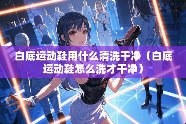 白底运动鞋用什么清洗干净（白底运动鞋怎么洗才干净）