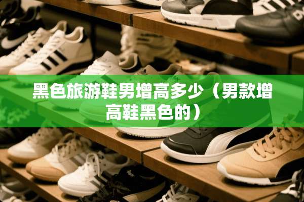 黑色旅游鞋男增高多少（男款增高鞋黑色的）