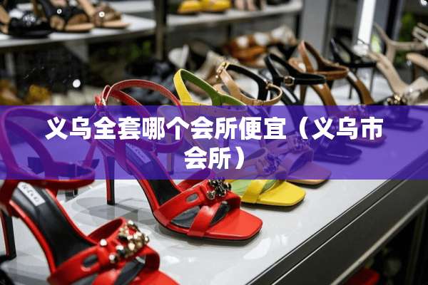 义乌**哪个会所便宜（义乌市会所）