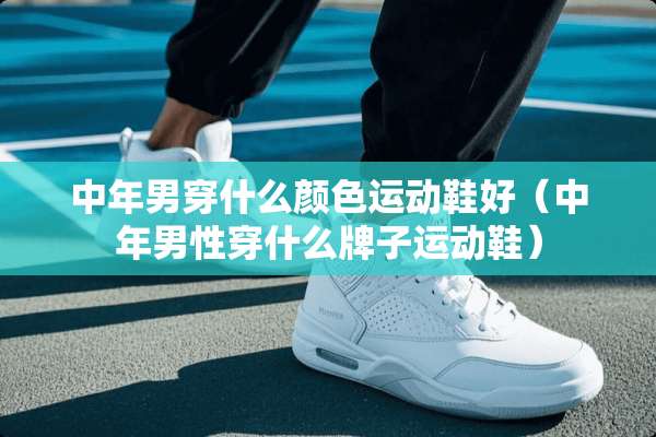 中年男穿什么颜色运动鞋好（中年男性穿什么牌子运动鞋）