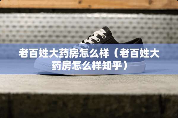 老百姓大药房怎么样（老百姓大药房怎么样知乎）