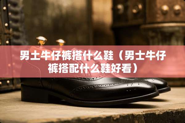 男土牛仔裤搭什么鞋（男士牛仔裤搭配什么鞋好看）