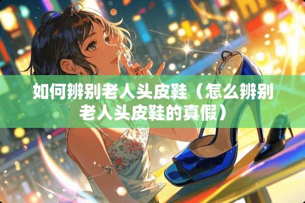 如何辨别老人头皮鞋（怎么辨别老人头皮鞋的真假）