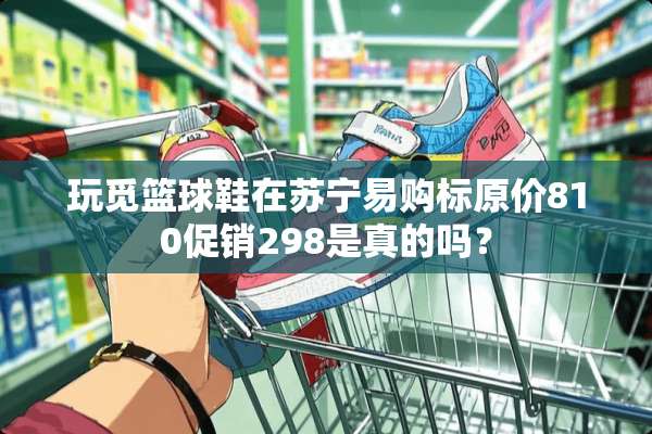 玩觅篮球鞋在苏宁易购标原价810促销298是真的吗？
