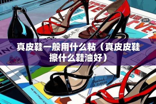 真皮鞋一般用什么粘（真皮皮鞋擦什么鞋油好）