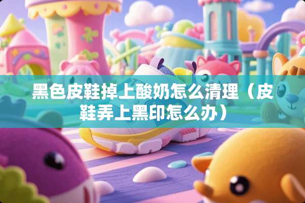 黑色皮鞋掉上酸奶怎么清理（皮鞋弄上黑印怎么办）