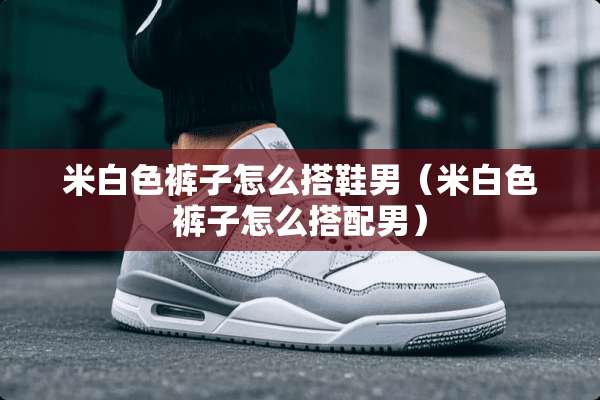 米白色裤子怎么搭鞋男（米白色裤子怎么搭配男）