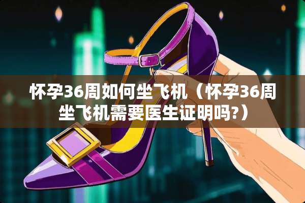 怀孕36周如何坐飞机（怀孕36周坐飞机需要医生证明吗?）