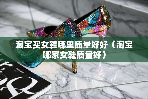 淘宝买女鞋哪里质量好好（淘宝哪家女鞋质量好）