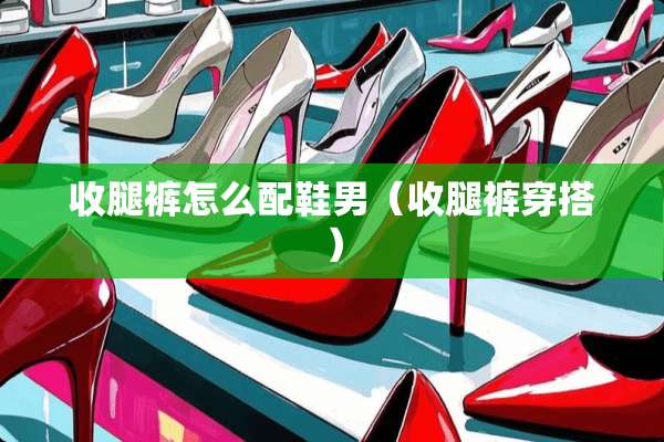 收腿裤怎么配鞋男（收腿裤穿搭）