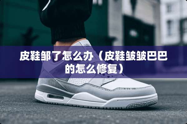 皮鞋邹了怎么办（皮鞋皱皱巴巴的怎么修复）