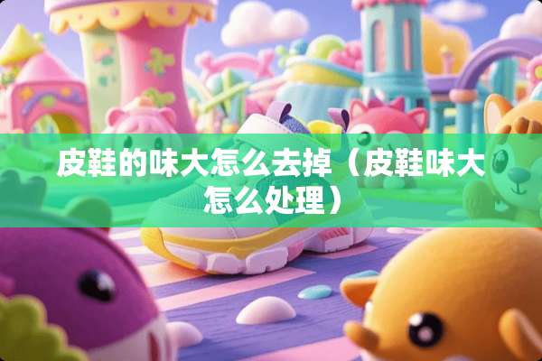 皮鞋的味大怎么去掉（皮鞋味大怎么处理）