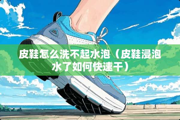 皮鞋怎么洗不起水泡（皮鞋浸泡水了如何快速干）