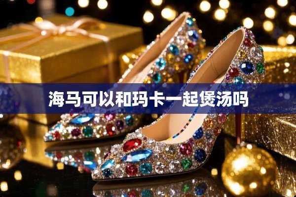 海马可以和玛卡一起煲汤吗