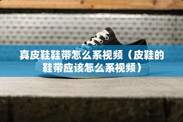 真皮鞋鞋带怎么系视频（皮鞋的鞋带应该怎么系视频）