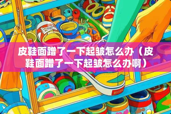皮鞋面蹭了一下起皱怎么办（皮鞋面蹭了一下起皱怎么办啊）