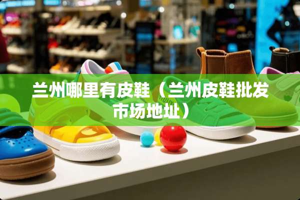兰州哪里有皮鞋（兰州皮鞋批发市场地址）