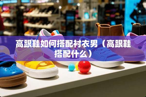 高跟鞋如何搭配衬衣男（高跟鞋搭配什么）