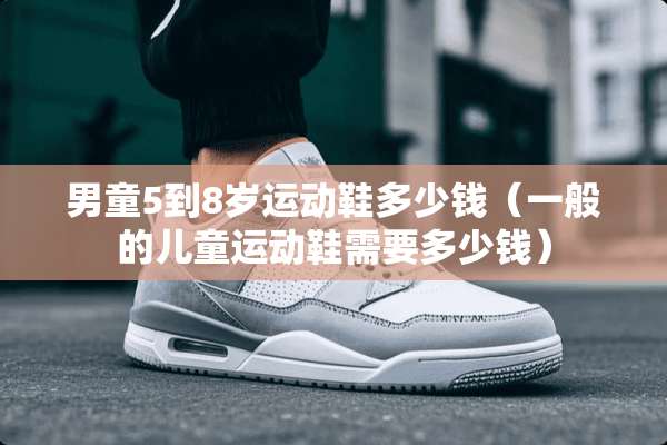 男童5到8岁运动鞋多少钱（一般的儿童运动鞋需要多少钱）