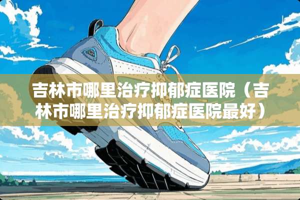 吉林市哪里治疗抑郁症医院（吉林市哪里治疗抑郁症医院最好）