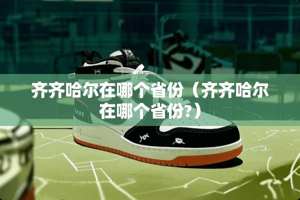 齐齐哈尔在哪个省份（齐齐哈尔在哪个省份?）