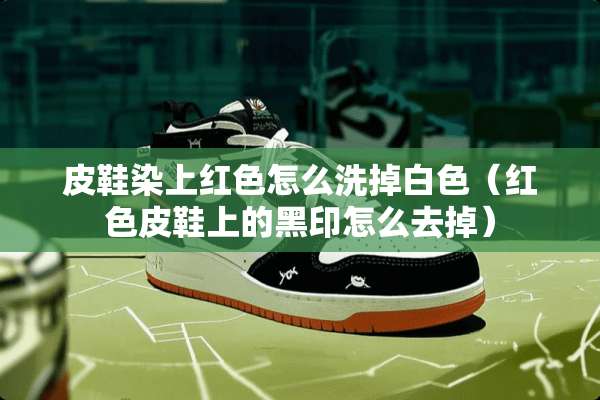 皮鞋染上红色怎么洗掉白色（红色皮鞋上的黑印怎么去掉）