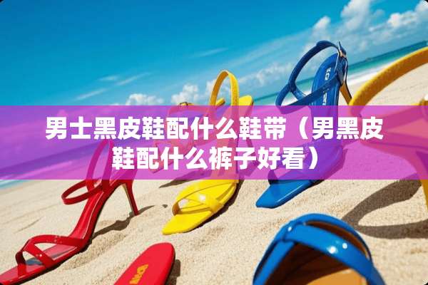男士黑皮鞋配什么鞋带（男黑皮鞋配什么裤子好看）