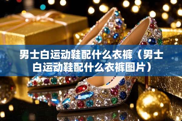 男士白运动鞋配什么衣裤（男士白运动鞋配什么衣裤图片）