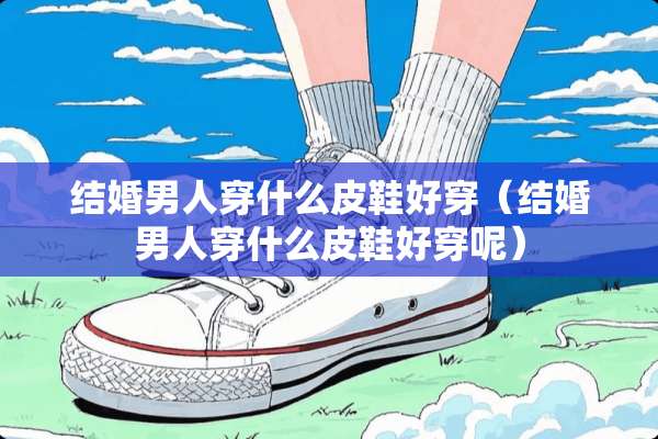 结婚男人穿什么皮鞋好穿（结婚男人穿什么皮鞋好穿呢）