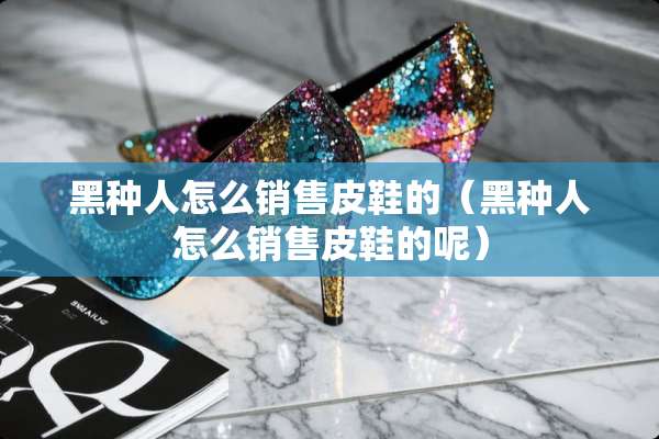 黑种人怎么销售皮鞋的（黑种人怎么销售皮鞋的呢）