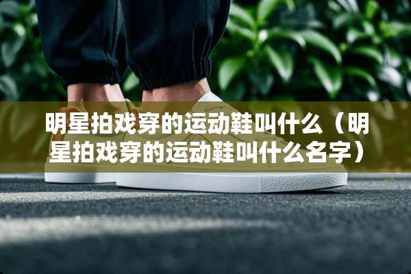 明星拍戏穿的运动鞋叫什么（明星拍戏穿的运动鞋叫什么名字）