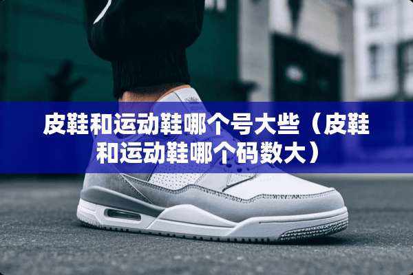 皮鞋和运动鞋哪个号大些（皮鞋和运动鞋哪个码数大）