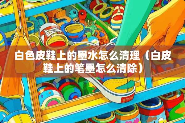 白色皮鞋上的墨水怎么清理（白皮鞋上的笔墨怎么清除）