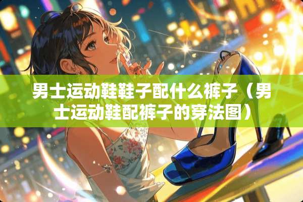 男士运动鞋鞋子配什么裤子（男士运动鞋配裤子的穿法图）