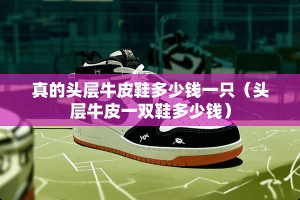 真的头层牛皮鞋多少钱一只（头层牛皮一双鞋多少钱）