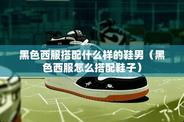 黑色西服搭配什么样的鞋男（黑色西服怎么搭配鞋子）
