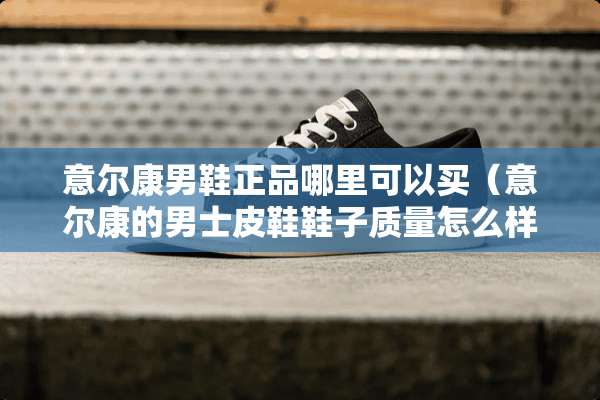 意尔康男鞋正品哪里可以买（意尔康的男士皮鞋鞋子质量怎么样）