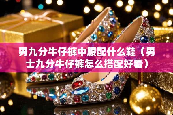男九分牛仔裤中腰配什么鞋（男士九分牛仔裤怎么搭配好看）