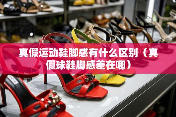 真假运动鞋脚感有什么区别（真假球鞋脚感差在哪）