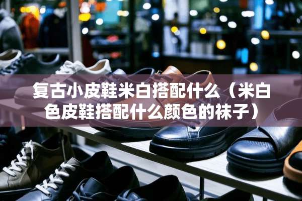 复古小皮鞋米白搭配什么（米白色皮鞋搭配什么颜色的袜子）