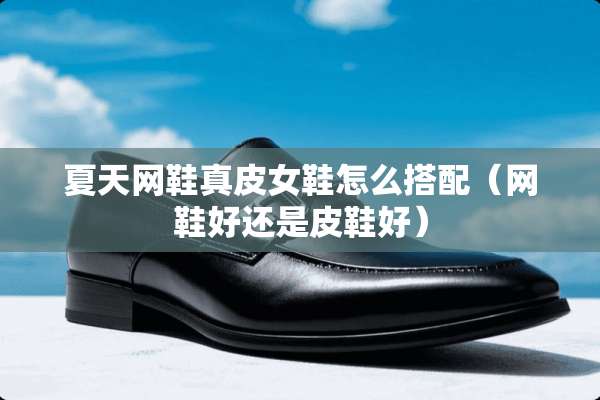 夏天网鞋真皮女鞋怎么搭配（网鞋好还是皮鞋好）