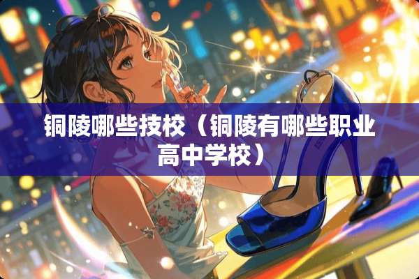 铜陵哪些技校（铜陵有哪些职业高中学校）