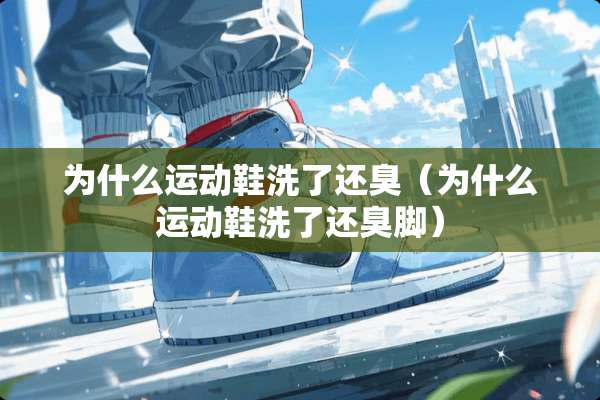 为什么运动鞋洗了还臭（为什么运动鞋洗了还臭脚）