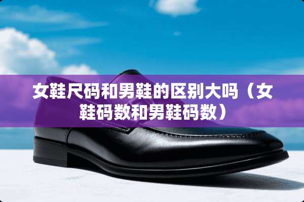女鞋尺码和男鞋的区别大吗（女鞋码数和男鞋码数）